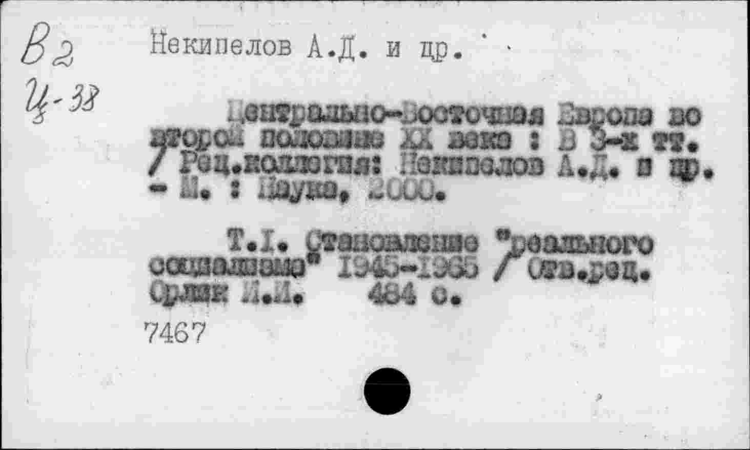 ﻿Йекипелов А.Д. и др. ' •
.оы^адыю-^ооточшя Карола оодоазне хх аока : з 1 / Рац.иошюгая: Пазшоалоз А.Д. о - Ы. : Шцука*
Т.1» Стааошкзшо “реального оацаалазш* 1Э45-ГЭ65 Г к-рлйЕ	4&4 о»
7467